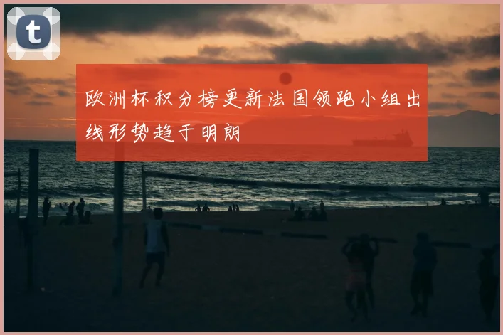 欧洲杯积分榜更新法国领跑小组出线形势趋于明朗