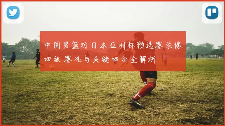 中国男篮对日本亚洲杯预选赛录像回放 赛况与关键回合全解析