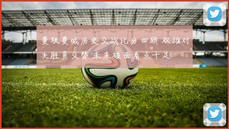 曼联曼城历史交战比分回顾 双雄对决胜负交替 未来碰面看点十足