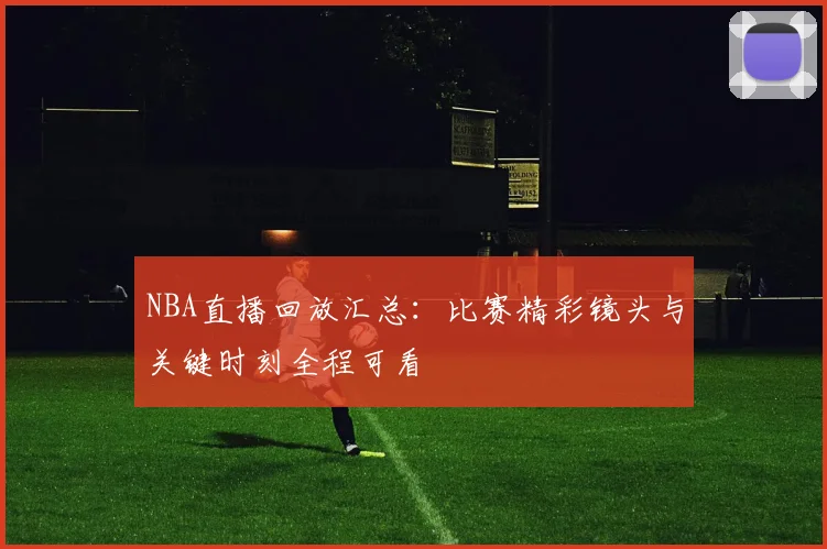 NBA直播回放汇总：比赛精彩镜头与关键时刻全程可看