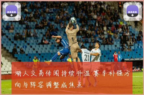 湖人交易传闻持续升温 赛季补强方向与阵容调整成焦点