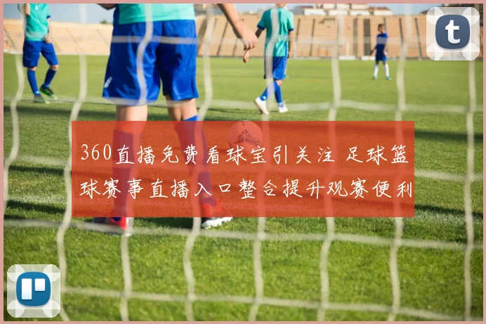 360直播免费看球宝引关注 足球篮球赛事直播入口整合提升观赛便利