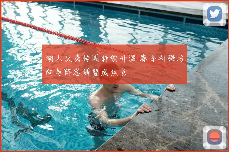 湖人交易传闻持续升温 赛季补强方向与阵容调整成焦点
