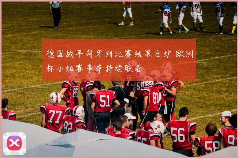 德国战平匈牙利比赛结果出炉 欧洲杯小组赛争夺持续胶着