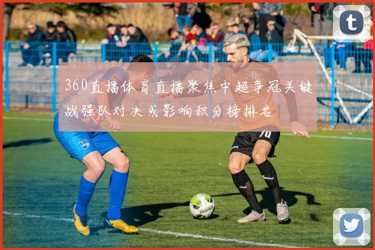 360直播体育直播聚焦中超争冠关键战强队对决或影响积分榜排名