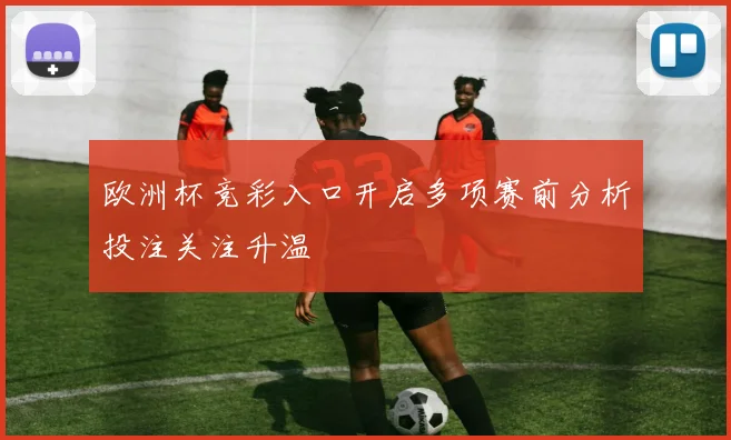 欧洲杯竞彩入口开启多项赛前分析投注关注升温