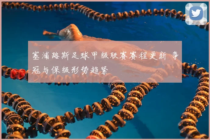 塞浦路斯足球甲级联赛赛程更新 争冠与保级形势趋紧