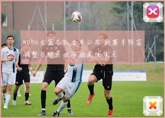 wcba女篮各队名单公布 新赛季阵容调整与球员分布成关注焦点