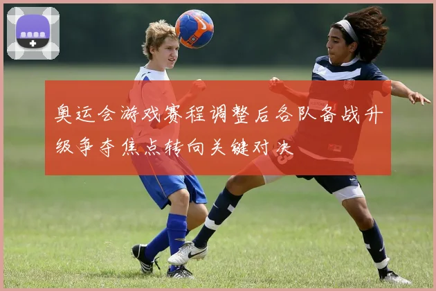 奥运会游戏赛程调整后各队备战升级争夺焦点转向关键对决