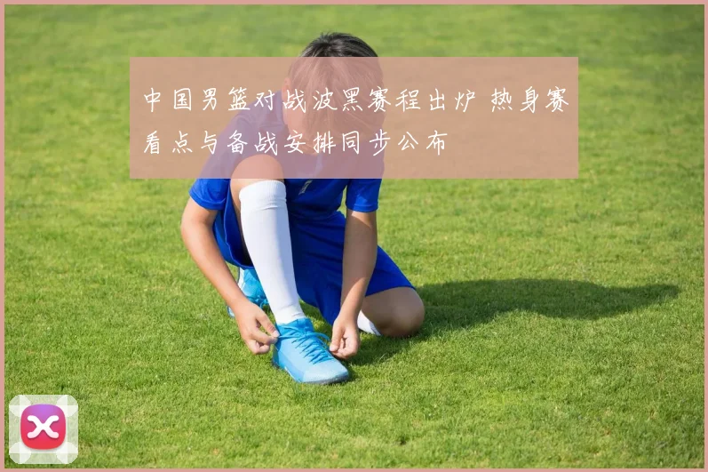 中国男篮对战波黑赛程出炉 热身赛看点与备战安排同步公布
