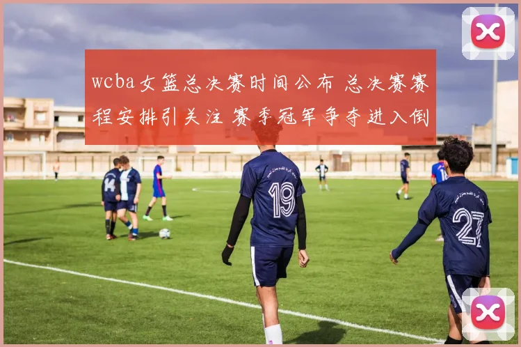 wcba女篮总决赛时间公布 总决赛赛程安排引关注 赛季冠军争夺进入倒计时