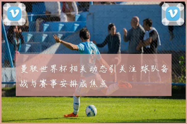 曼联世界杯相关动态引关注 球队备战与赛事安排成焦点