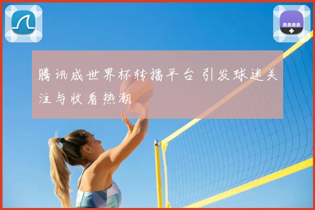 腾讯成世界杯转播平台 引发球迷关注与收看热潮