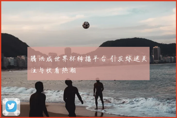腾讯成世界杯转播平台 引发球迷关注与收看热潮