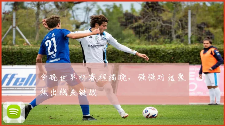今晚世界杯赛程揭晓,强强对话聚焦出线关键战